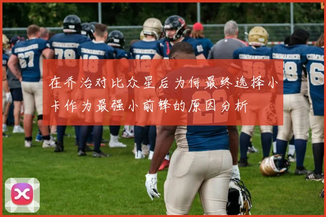 在乔治对比众星后为何最终选择小卡作为最强小前锋的原因分析