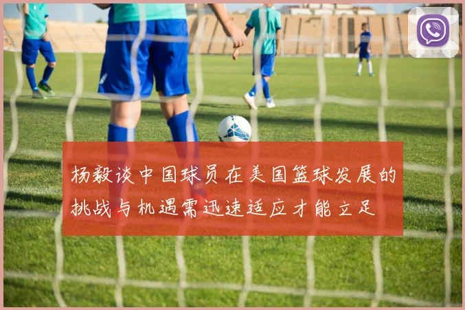 杨毅谈中国球员在美国篮球发展的挑战与机遇需迅速适应才能立足