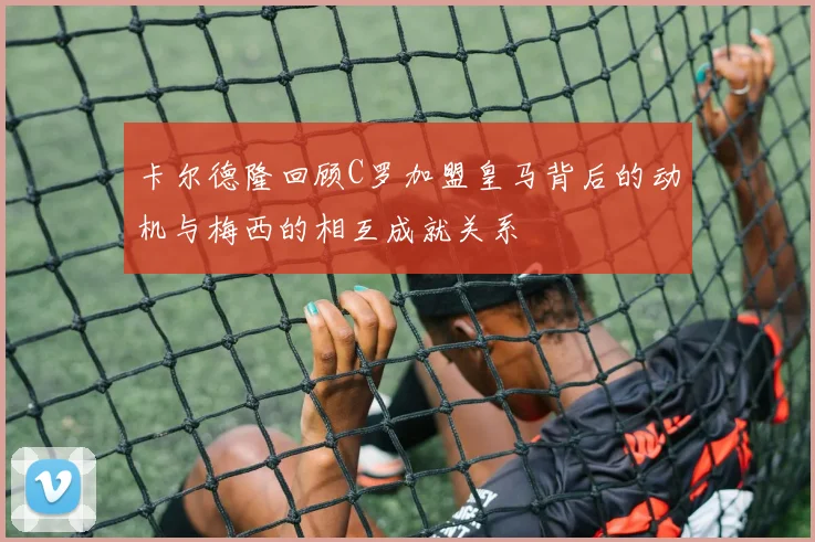 卡尔德隆回顾C罗加盟皇马背后的动机与梅西的相互成就关系