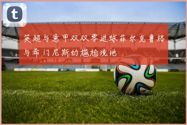 英超与意甲双双零进球菲尔克鲁格与希门尼斯的尴尬境地