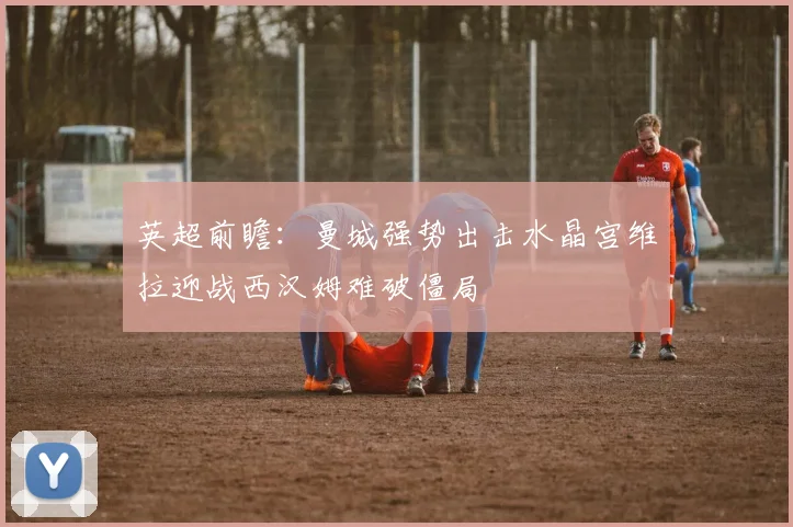 英超前瞻：曼城强势出击水晶宫维拉迎战西汉姆难破僵局