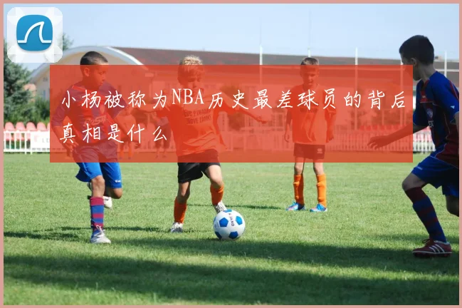 小杨被称为NBA历史最差球员的背后真相是什么