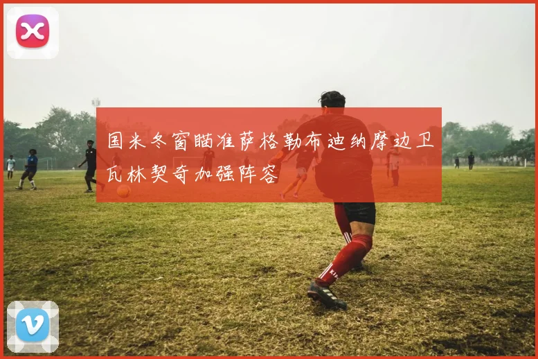 国米冬窗瞄准萨格勒布迪纳摩边卫瓦林契奇加强阵容