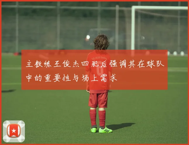 主教练王俊杰四犯后强调其在球队中的重要性与场上需求