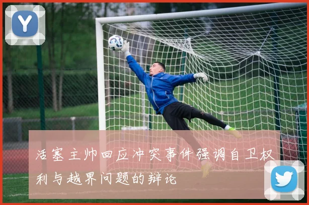 活塞主帅回应冲突事件强调自卫权利与越界问题的辩论