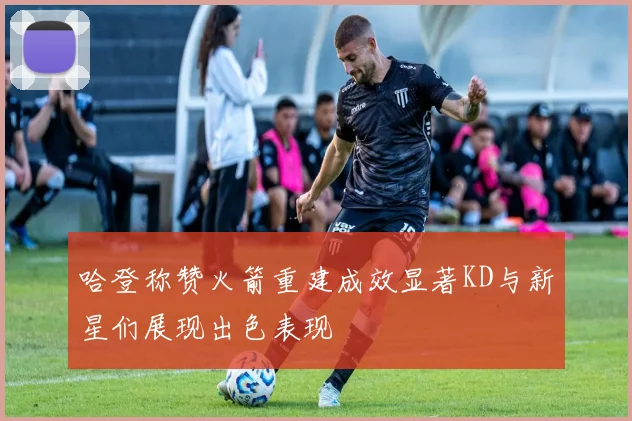 哈登称赞火箭重建成效显著KD与新星们展现出色表现