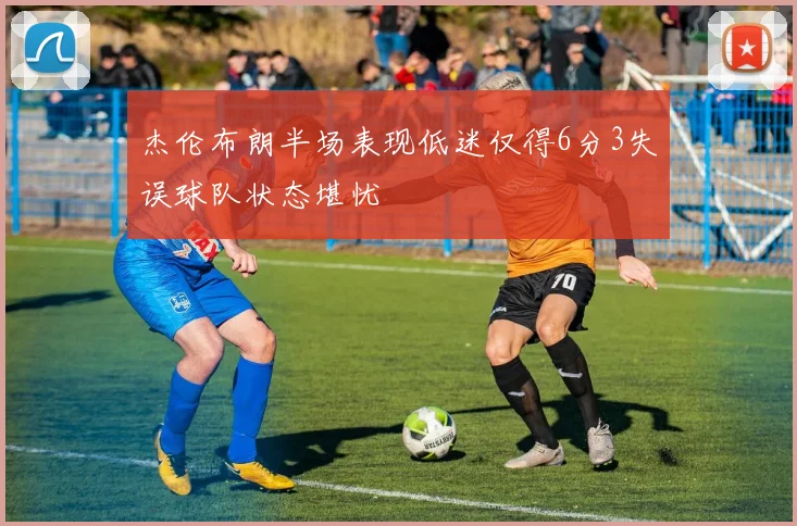 杰伦布朗半场表现低迷仅得6分3失误球队状态堪忧