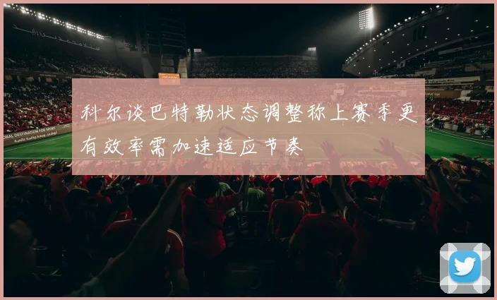 科尔谈巴特勒状态调整称上赛季更有效率需加速适应节奏