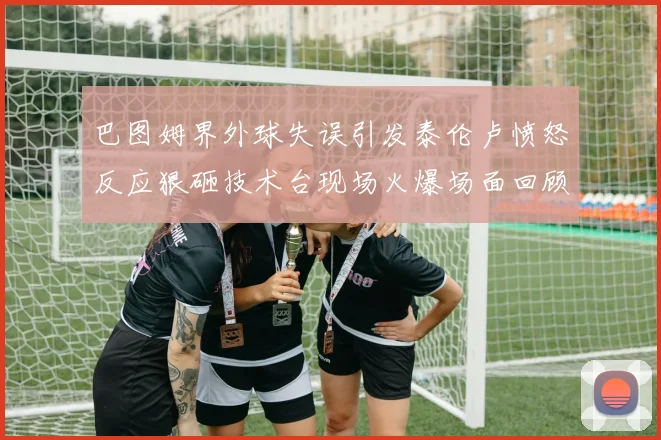 巴图姆界外球失误引发泰伦卢愤怒反应狠砸技术台现场火爆场面回顾