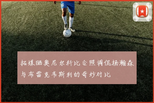 拓媒晒奥尼尔科比合照调侃杨瀚森与布雷克韦斯利的奇妙对比
