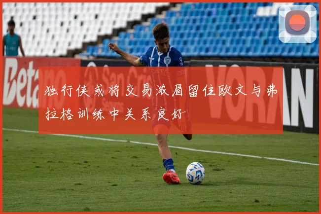 独行侠或将交易浓眉留住欧文与弗拉格训练中关系良好